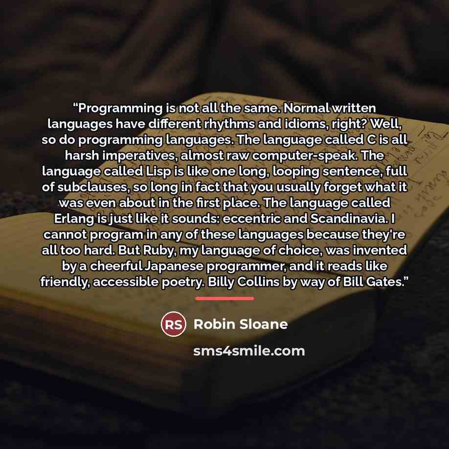 “Programming is not all the same. Normal written languages have different rhythms and idioms, right? Well, so do programming languages. The language called C is all harsh imperatives, almost raw computer-speak. The language called Lisp is like one long, looping sentence, full of subclauses, so long…” quote by Robin Sloane