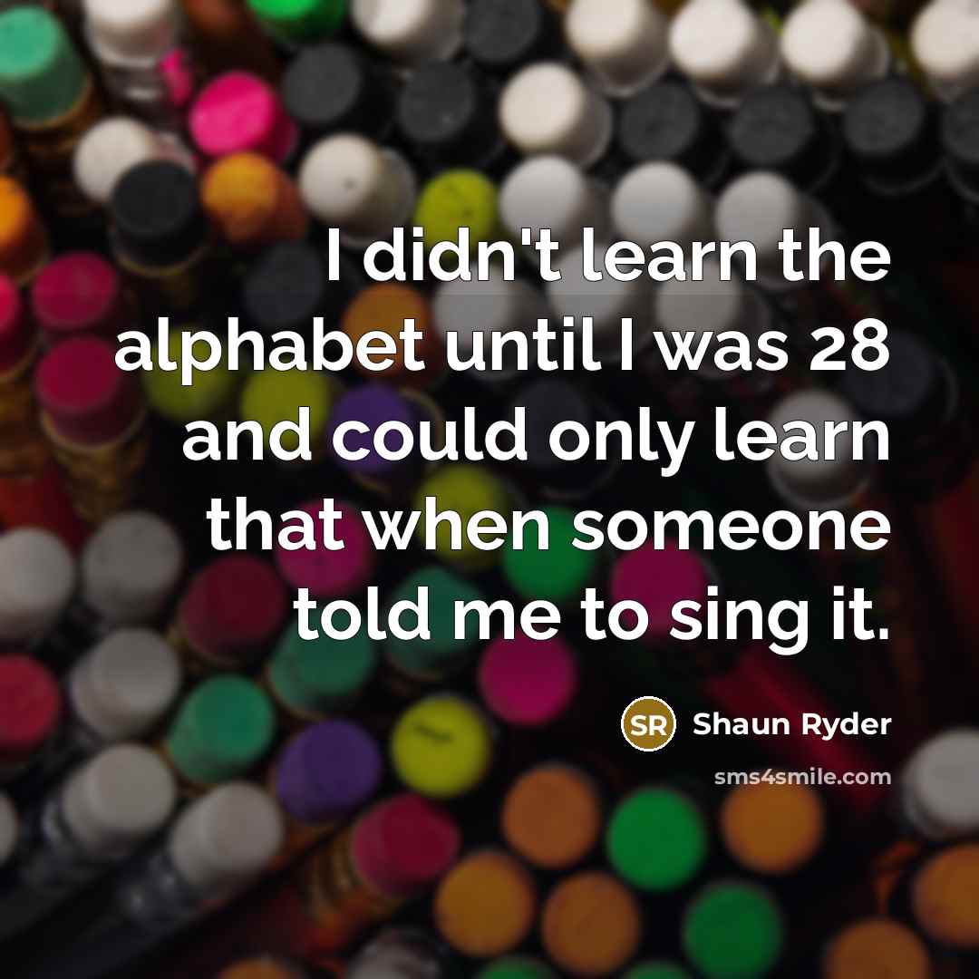 “I didn't learn the alphabet until I was 28 and could only learn that when someone told me to sing it.” quote by Shaun Ryder