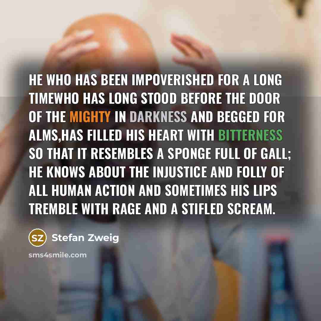 “He who has been impoverished for a long timewho has long stood before the door of the mighty in darkness and begged for alms,has filled his heart with bitterness so that it resembles a sponge full of gall; he knows about the injustice and folly of all human action and sometimes his lips tremble…” quote by Stefan Zweig