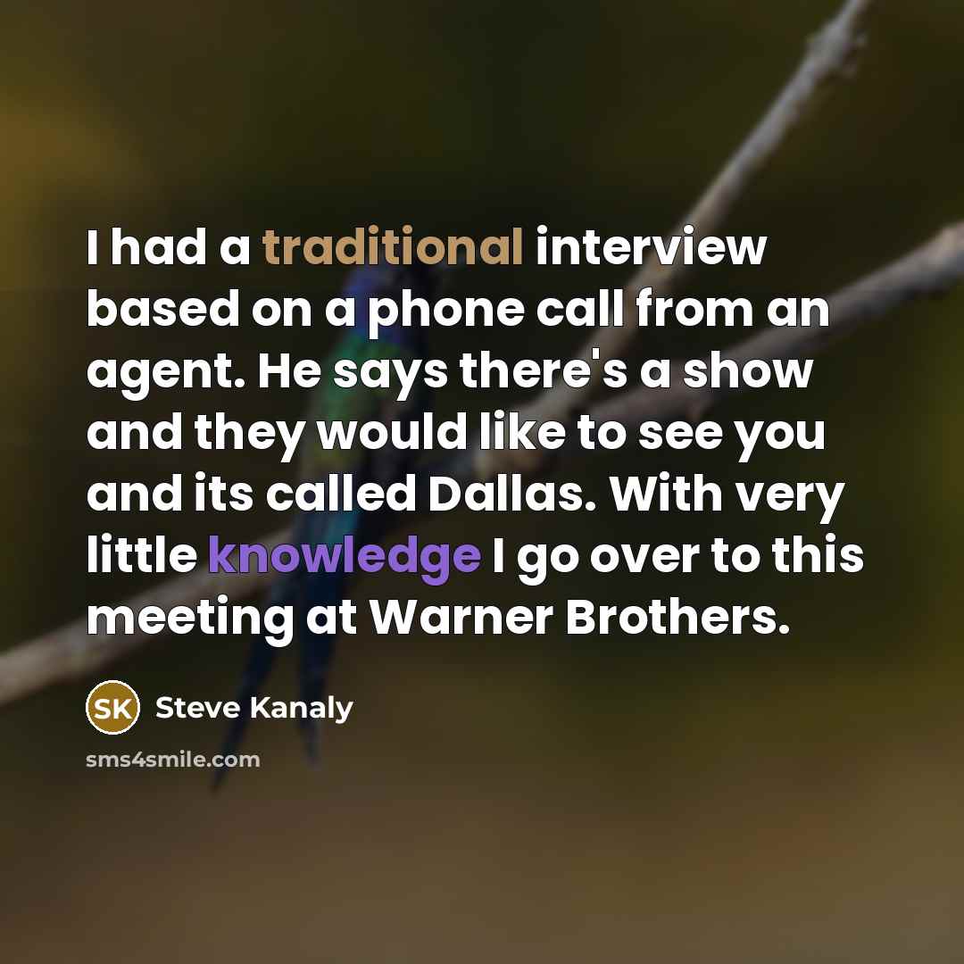“I had a traditional interview based on a phone call from an agent. He says there's a show and they would like to see you and its called Dallas. With very little knowledge I go over to this meeting at Warner Brothers.” quote by Steve Kanaly