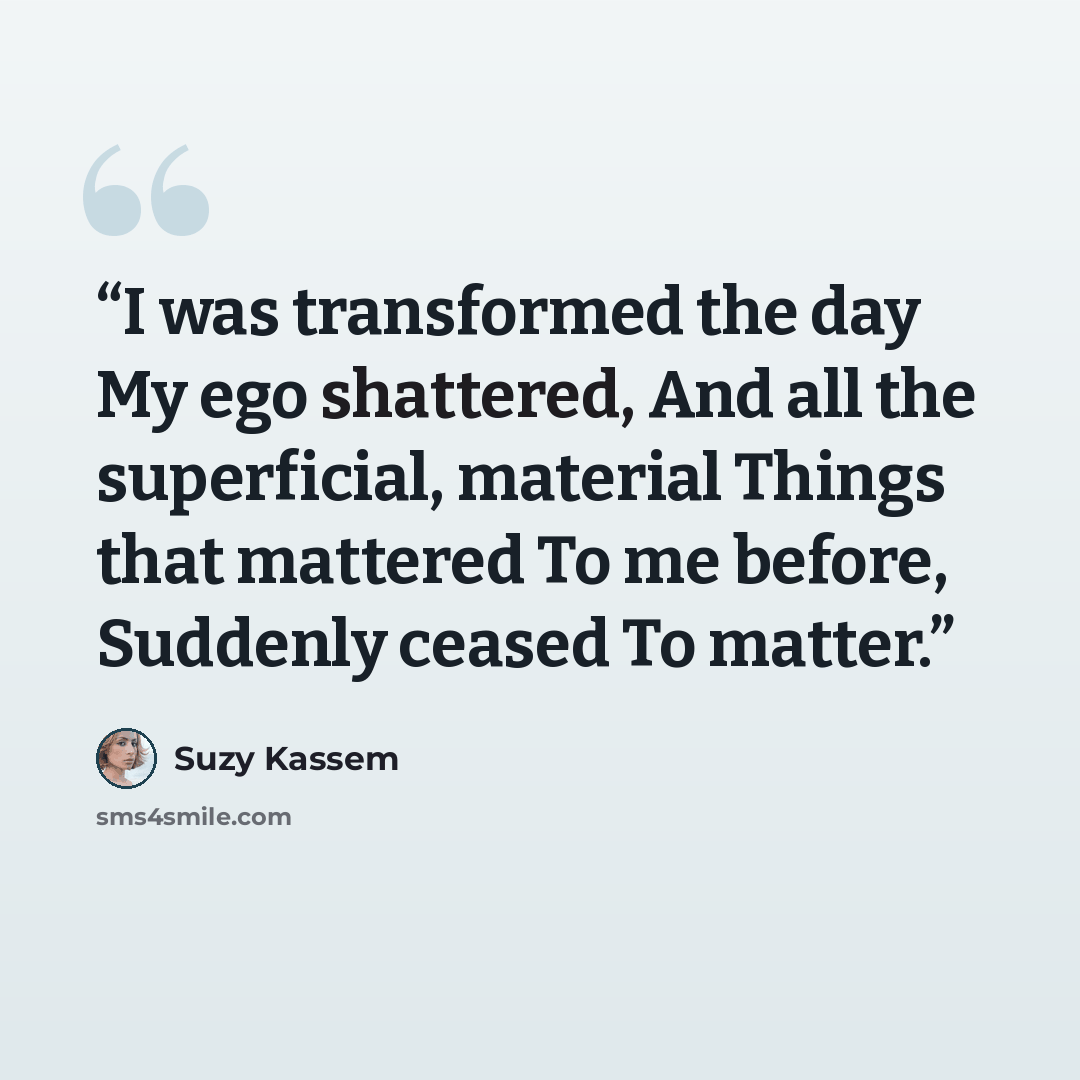 “I was transformed the day My ego shattered, And all the superficial, material Things that mattered To me before, Suddenly ceased To matter.” quote by Suzy Kassem