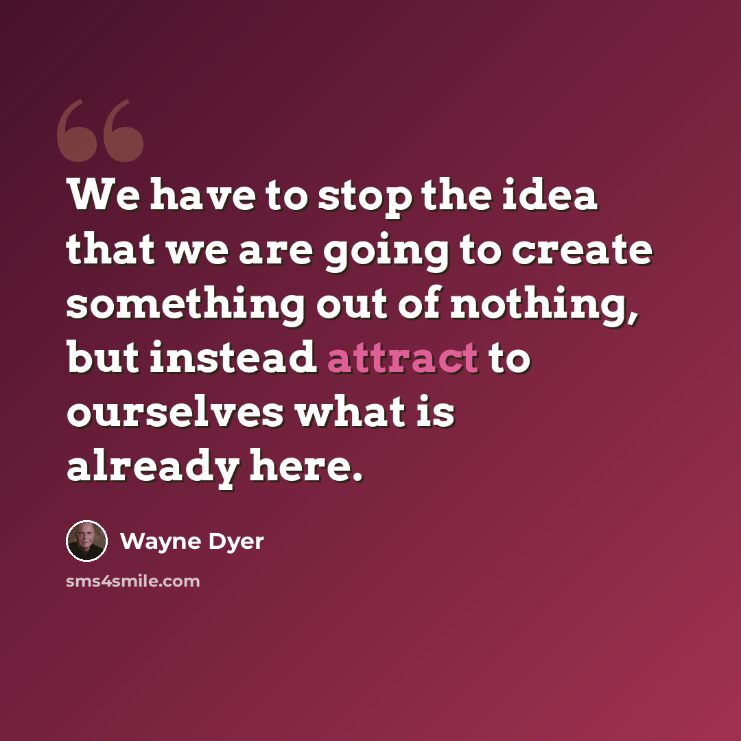 “We have to stop the idea that we are going to create something out of nothing, but instead attract to ourselves what is already here.” quote by Wayne Dyer