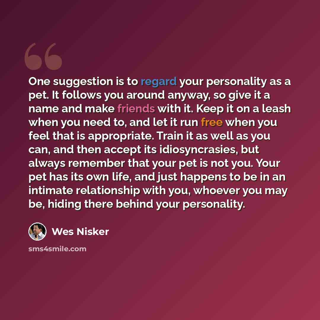 “One suggestion is to regard your personality as a pet. It follows you around anyway, so give it a name and make friends with it. Keep it on a leash when you need to, and let it run free when you feel that is appropriate. Train it as well as you can, and then accept its idiosyncrasies, but always…” quote by Wes Nisker