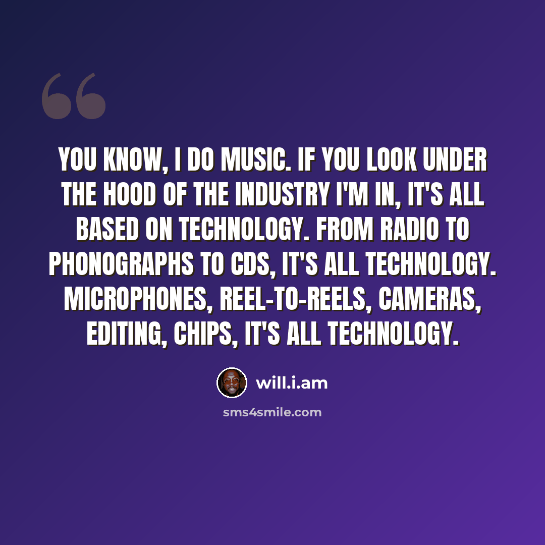 “You know, I do music. If you look under the hood of the industry I'm in, it's all based on technology. From radio to phonographs to CDs, it's all technology. Microphones, reel-to-reels, cameras, editing, chips, it's all technology.” quote by will.i.am