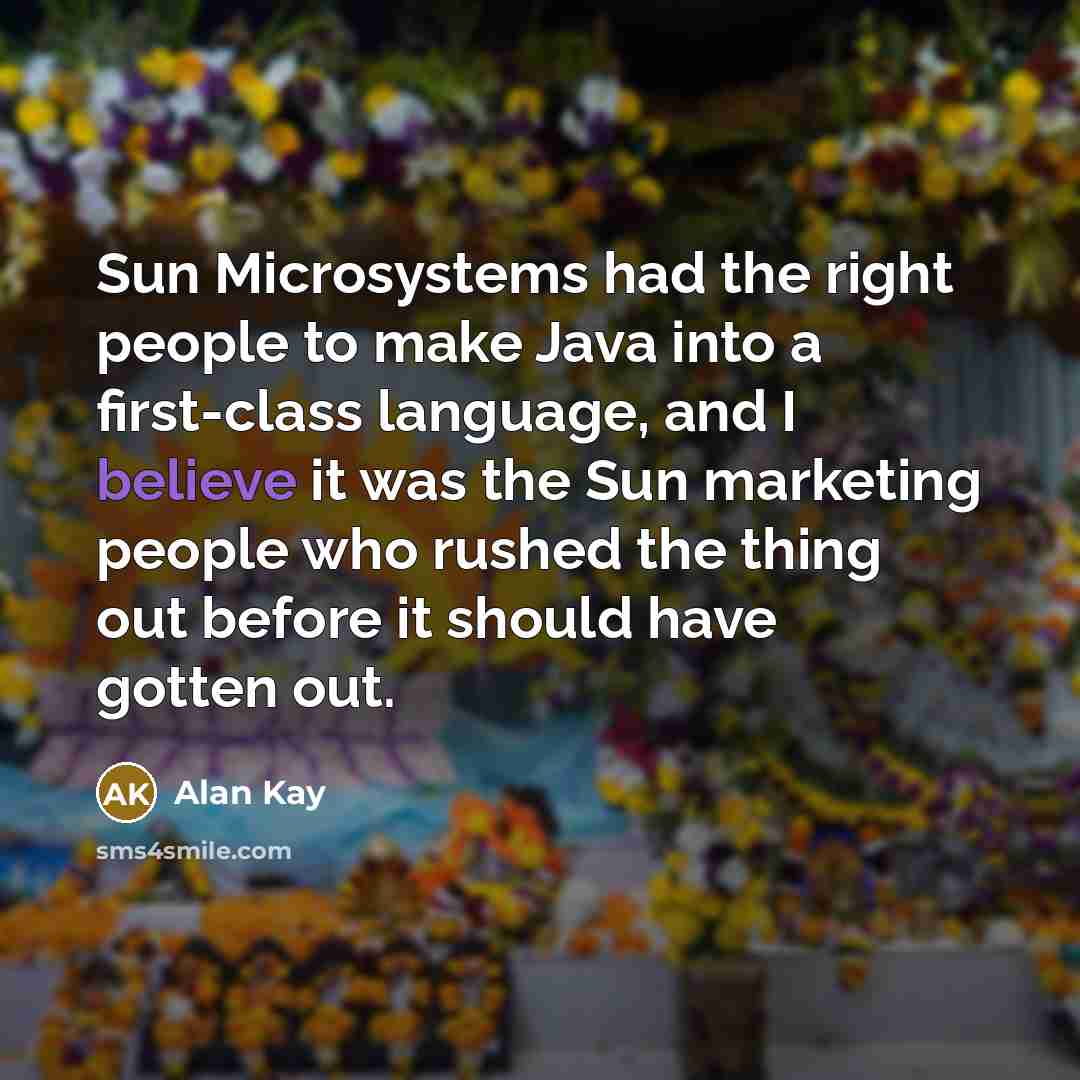 “Sun Microsystems had the right people to make Java into a first-class language, and I believe it was the Sun marketing people who rushed the thing out before it should have gotten out.” quote by Alan Kay