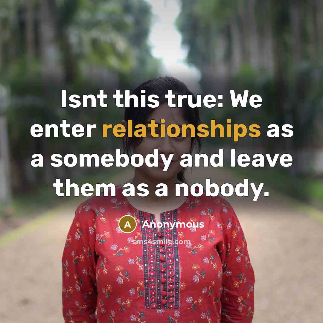 “Isnt this true: We enter relationships as a somebody and leave them as a nobody.” quote by Anonymous