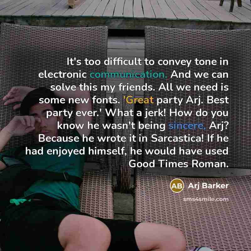 “It's too difficult to convey tone in electronic communication. And we can solve this my friends. All we need is some new fonts. 'Great party Arj. Best party ever.' What a jerk! How do you know he wasn't being sincere, Arj? Because he wrote it in Sarcastica! If he had enjoyed himself, he would have…” quote by Arj Barker