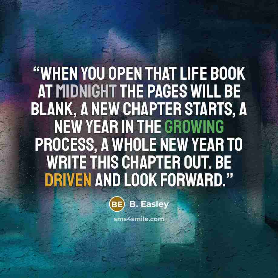 “When you open that life book at midnight the pages will be blank, a new chapter starts, a new year in the growing process, a whole new year to write this chapter out. Be driven and look forward.” quote by B. Easley