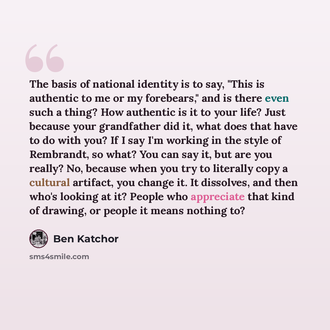 “The basis of national identity is to say, "This is authentic to me or my forebears," and is there even such a thing? How authentic is it to your life? Just because your grandfather did it, what does that have to do with you? If I say I'm working in the style of Rembrandt, so what? You can say it…” quote by Ben Katchor