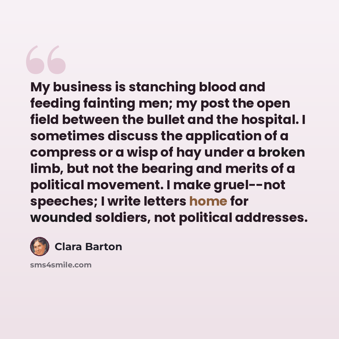 “My business is stanching blood and feeding fainting men; my post the open field between the bullet and the hospital. I sometimes discuss the application of a compress or a wisp of hay under a broken limb, but not the bearing and merits of a political movement. I make gruel--not speeches; I write…” quote by Clara Barton
