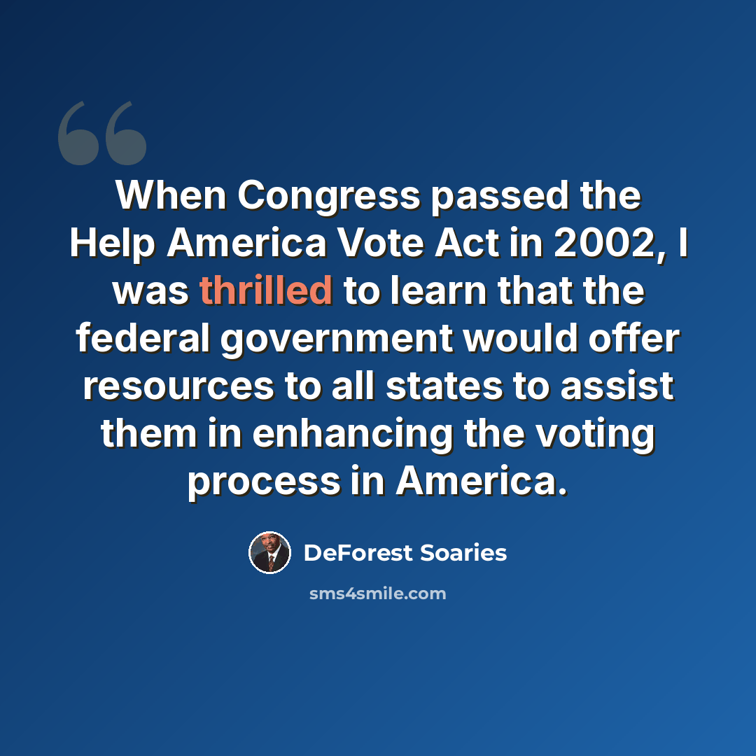 “When Congress passed the Help America Vote Act in 2002, I was thrilled to learn that the federal government would offer resources to all states to assist them in enhancing the voting process in America.” quote by DeForest Soaries