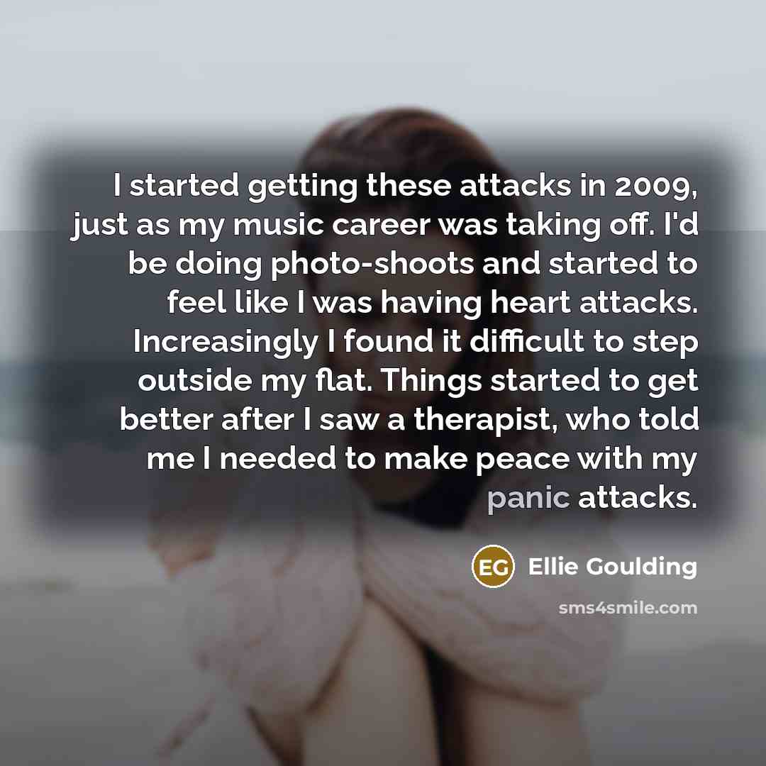 “I started getting these attacks in 2009, just as my music career was taking off. I'd be doing photo-shoots and started to feel like I was having heart attacks. Increasingly I found it difficult to step outside my flat. Things started to get better after I saw a therapist, who told me I needed to…” quote by Ellie Goulding