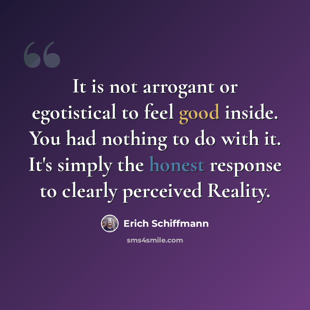 “It is not arrogant or egotistical to feel good inside. You had nothing to do with it. It's simply the honest response to clearly perceived Reality.” quote by Erich Schiffmann
