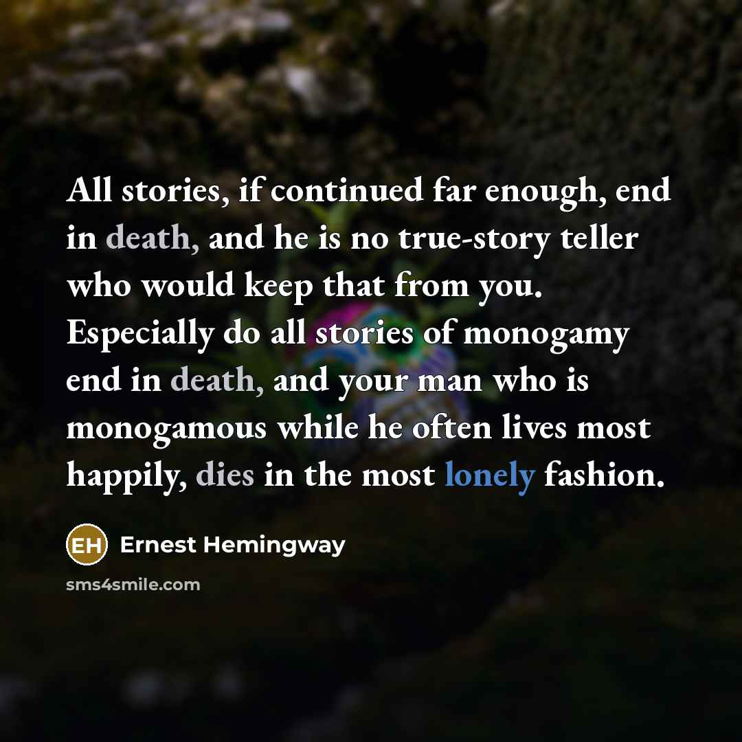 “All stories, if continued far enough, end in death, and he is no true-story teller who would keep that from you. Especially do all stories of monogamy end in death, and your man who is monogamous while he often lives most happily, dies in the most lonely fashion.” quote by Ernest Hemingway