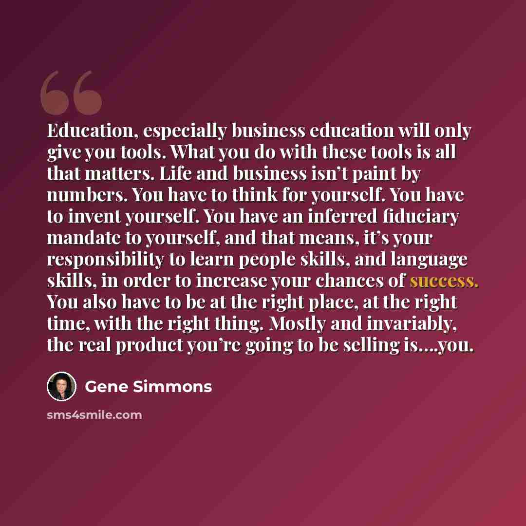 “Education, especially business education will only give you tools. What you do with these tools is all that matters. Life and business isn’t paint by numbers. You have to think for yourself. You have to invent yourself. You have an inferred fiduciary mandate to yourself, and that means, it’s your…” quote by Gene Simmons