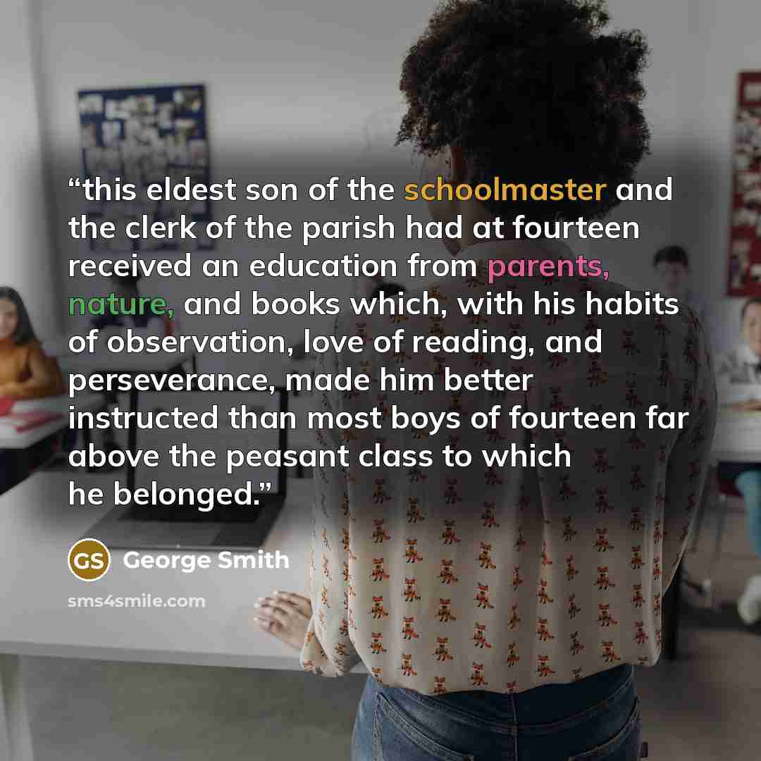 “this eldest son of the schoolmaster and the clerk of the parish had at fourteen received an education from parents, nature, and books which, with his habits of observation, love of reading, and perseverance, made him better instructed than most boys of fourteen far above the peasant class to which…” quote by George Smith