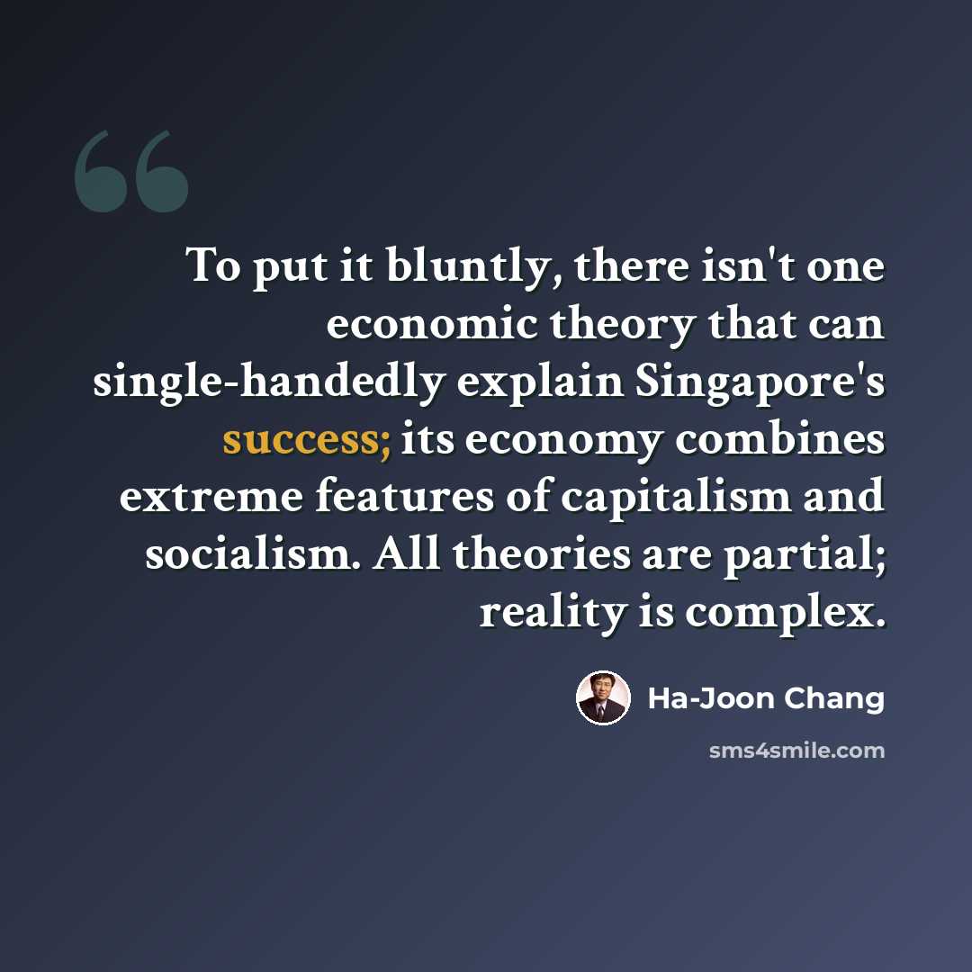 “To put it bluntly, there isn't one economic theory that can single-handedly explain Singapore's success; its economy combines extreme features of capitalism and socialism. All theories are partial; reality is complex.” quote by Ha-Joon Chang