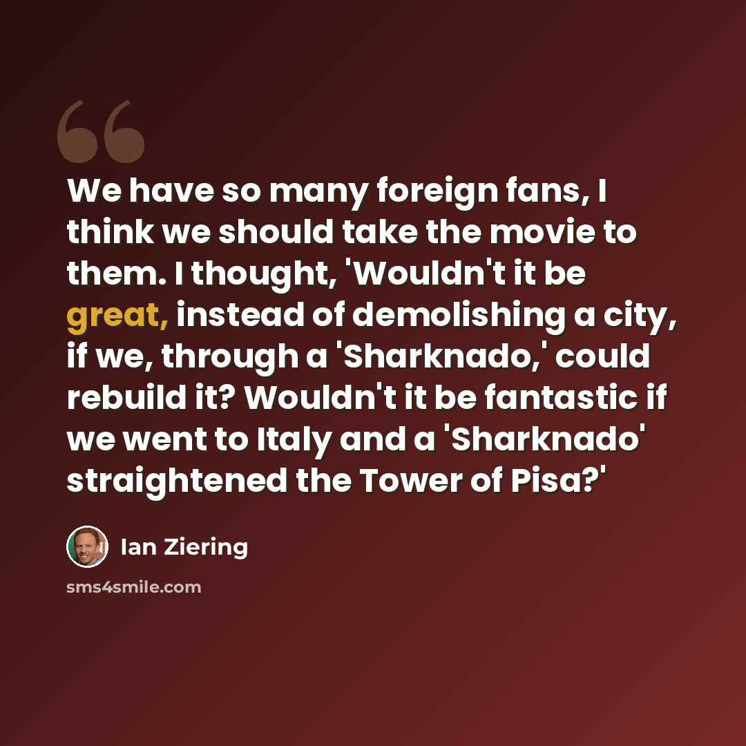 “We have so many foreign fans, I think we should take the movie to them. I thought, 'Wouldn't it be great, instead of demolishing a city, if we, through a 'Sharknado,' could rebuild it? Wouldn't it be fantastic if we went to Italy and a 'Sharknado' straightened the Tower of Pisa?'” quote by Ian Ziering