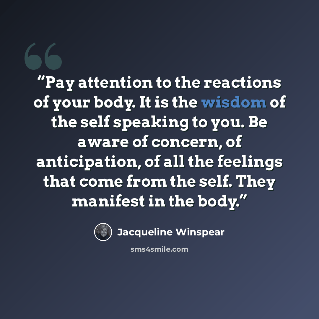 “Pay attention to the reactions of your body. It is the wisdom of the self speaking to you. Be aware of concern, of anticipation, of all the feelings that come from the self. They manifest in the body.” quote by Jacqueline Winspear