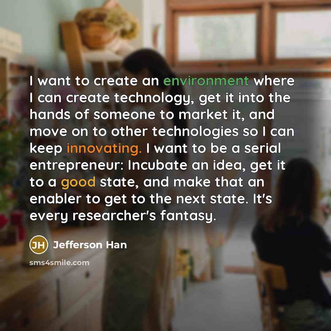 “I want to create an environment where I can create technology, get it into the hands of someone to market it, and move on to other technologies so I can keep innovating. I want to be a serial entrepreneur: Incubate an idea, get it to a good state, and make that an enabler to get to the next state…” quote by Jefferson Han