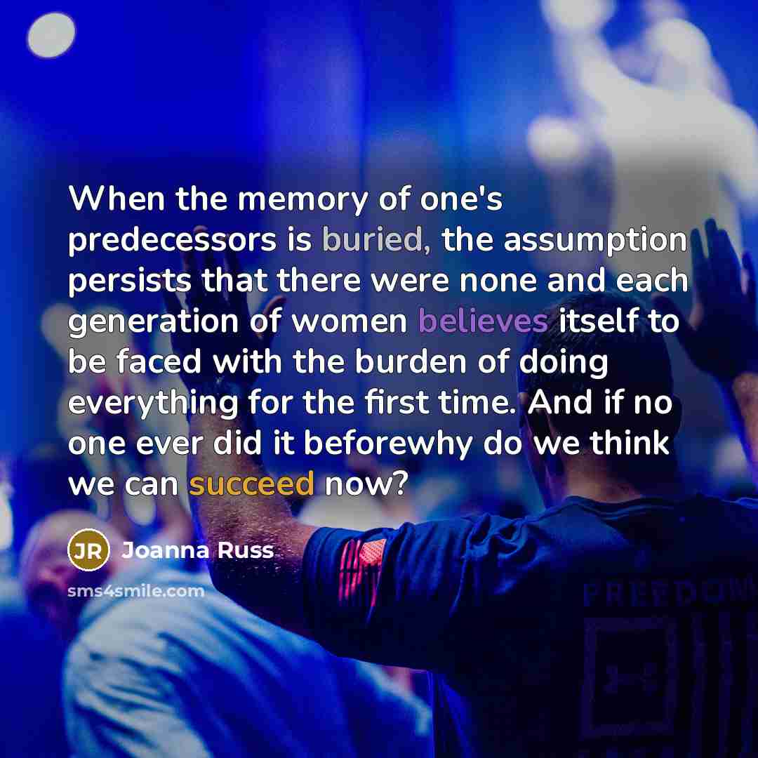 “When the memory of one's predecessors is buried, the assumption persists that there were none and each generation of women believes itself to be faced with the burden of doing everything for the first time. And if no one ever did it beforewhy do we think we can succeed now?” quote by Joanna Russ