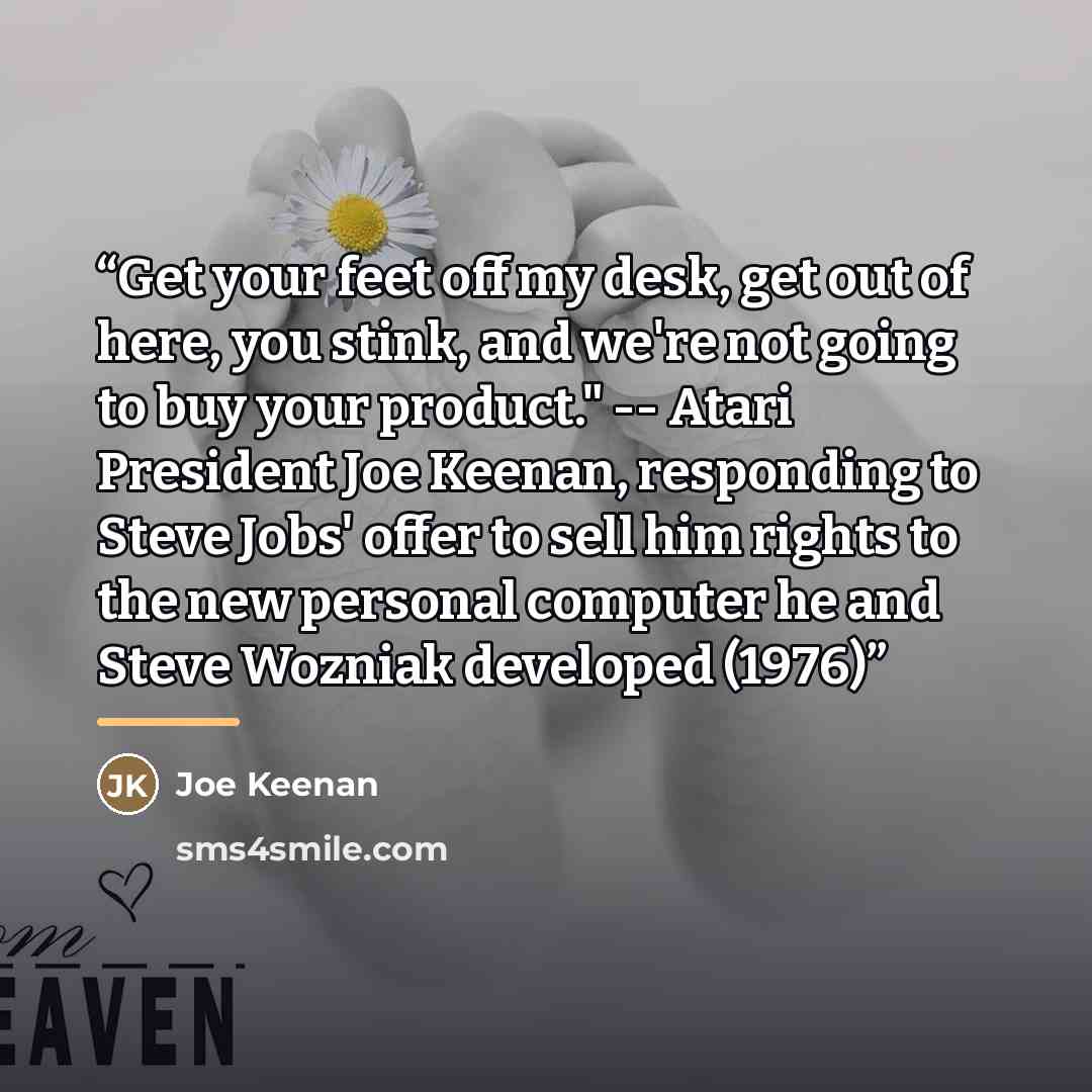“Get your feet off my desk, get out of here, you stink, and we're not going to buy your product." -- Atari President Joe Keenan, responding to Steve Jobs' offer to sell him rights to the new personal computer he and Steve Wozniak developed (1976)” quote by Joe Keenan