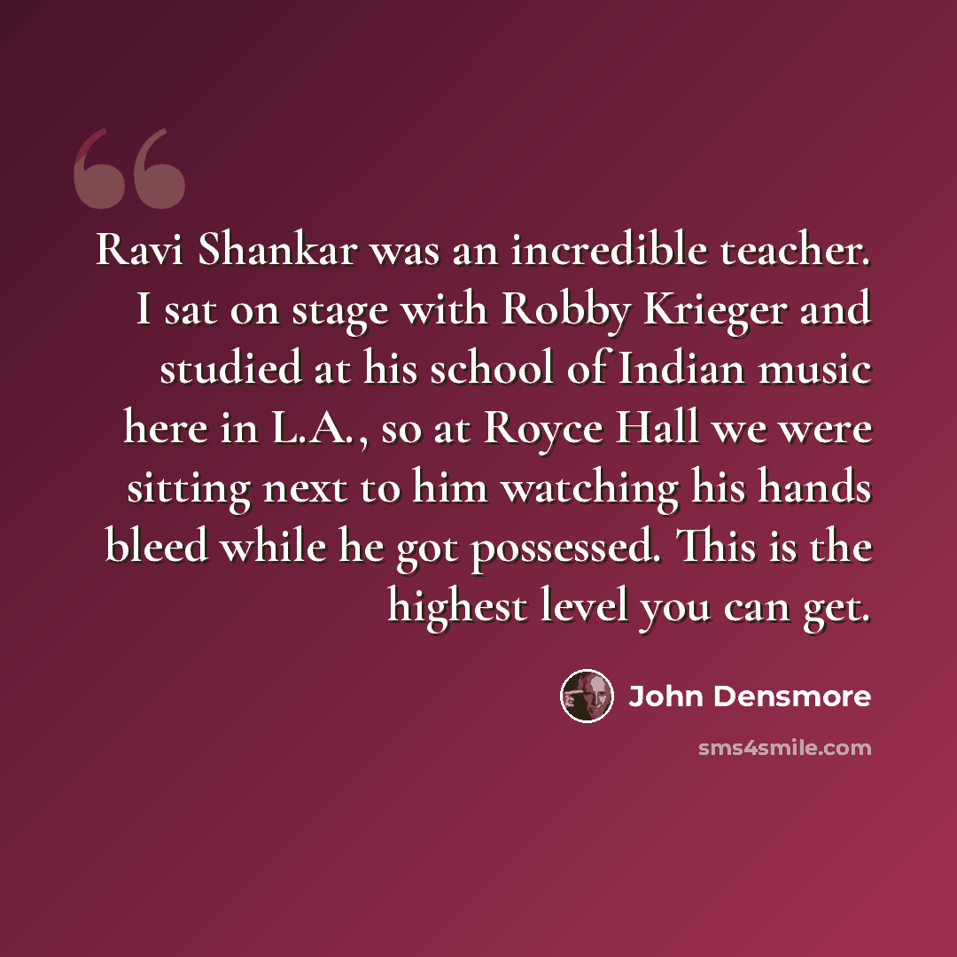 “Ravi Shankar was an incredible teacher. I sat on stage with Robby Krieger and studied at his school of Indian music here in L.A., so at Royce Hall we were sitting next to him watching his hands bleed while he got possessed. This is the highest level you can get.” quote by John Densmore