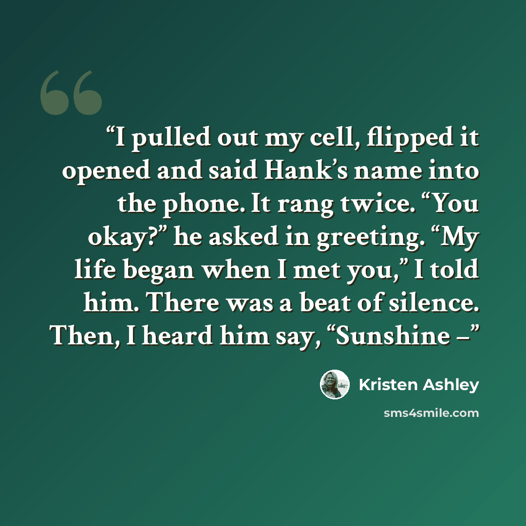 “I pulled out my cell, flipped it opened and said Hank’s name into the phone. It rang twice. “You okay?” he asked in greeting. “My life began when I met you,” I told him. There was a beat of silence. Then, I heard him say, “Sunshine –” quote by Kristen Ashley