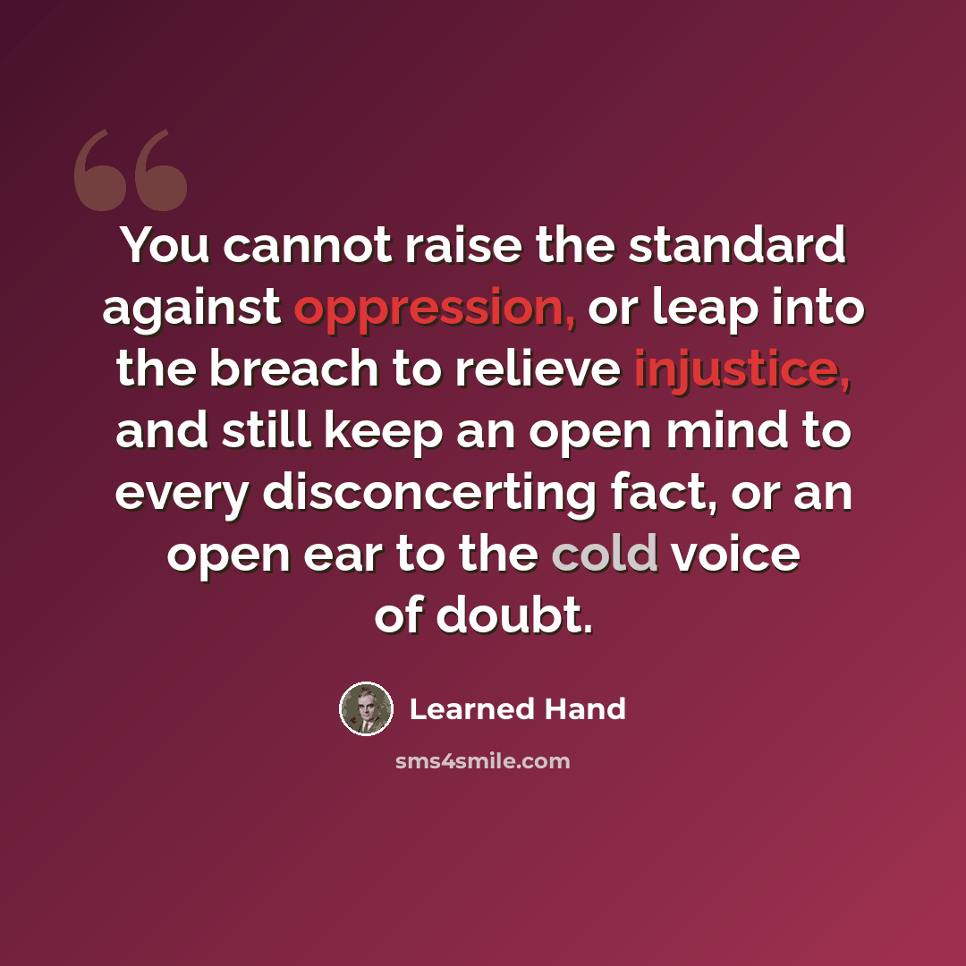 “You cannot raise the standard against oppression, or leap into the breach to relieve injustice, and still keep an open mind to every disconcerting fact, or an open ear to the cold voice of doubt.” quote by Learned Hand