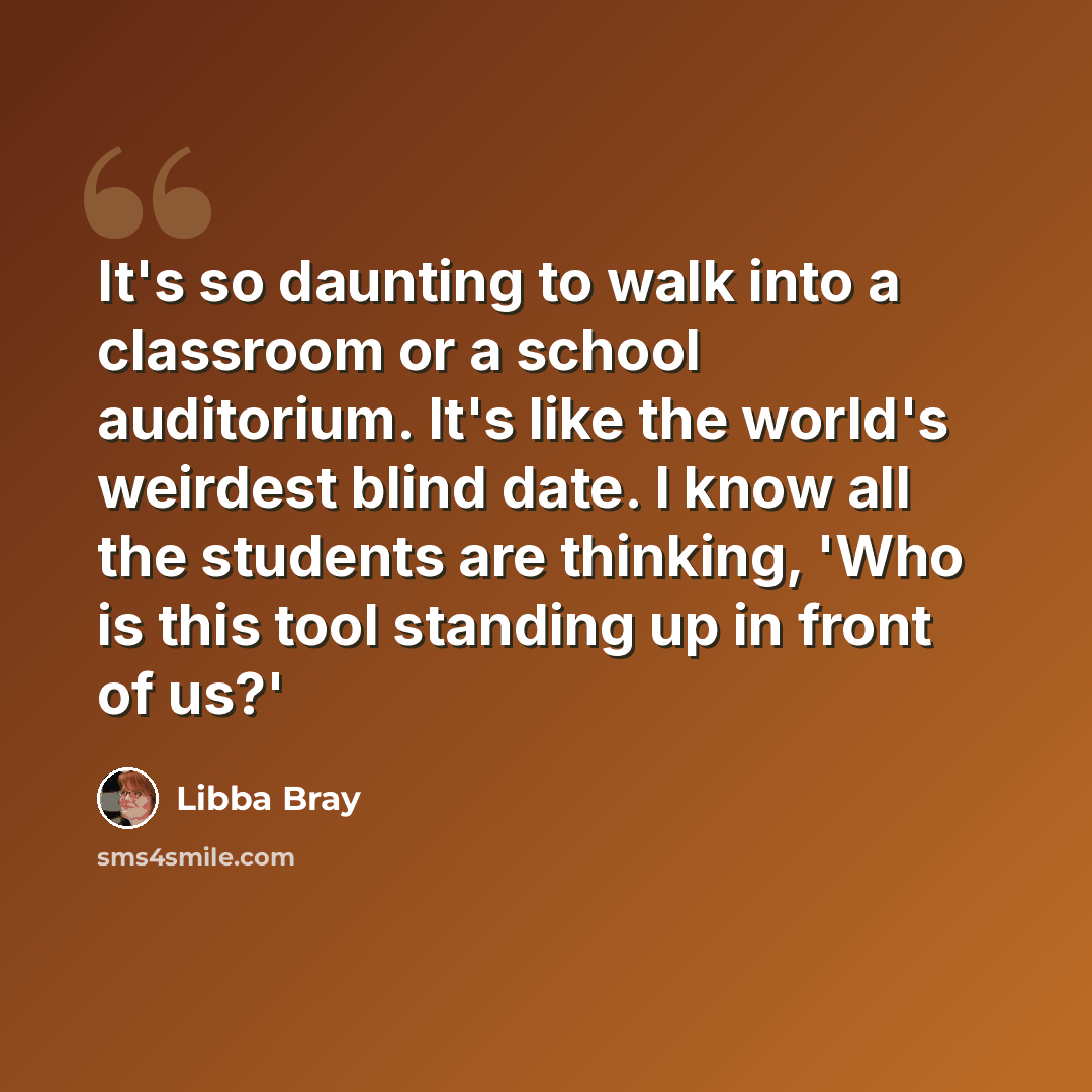 “It's so daunting to walk into a classroom or a school auditorium. It's like the world's weirdest blind date. I know all the students are thinking, 'Who is this tool standing up in front of us?'” quote by Libba Bray