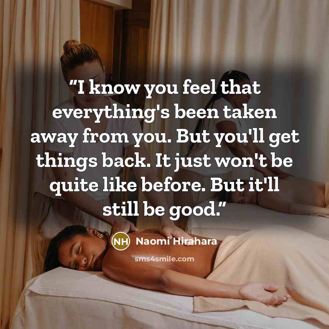 “I know you feel that everything's been taken away from you. But you'll get things back. It just won't be quite like before. But it'll still be good.” quote by Naomi Hirahara