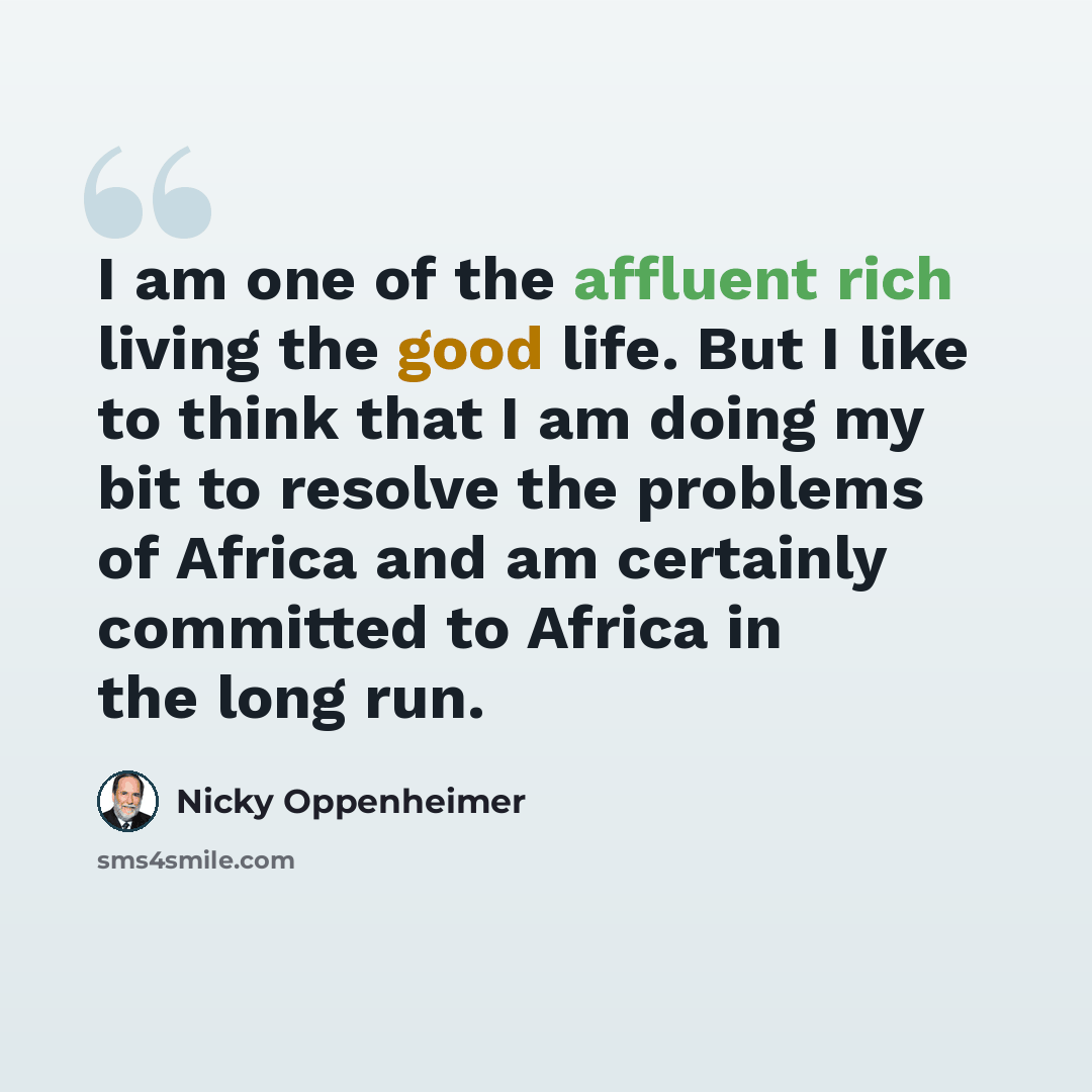 “I am one of the affluent rich living the good life. But I like to think that I am doing my bit to resolve the problems of Africa and am certainly committed to Africa in the long run.” quote by Nicky Oppenheimer
