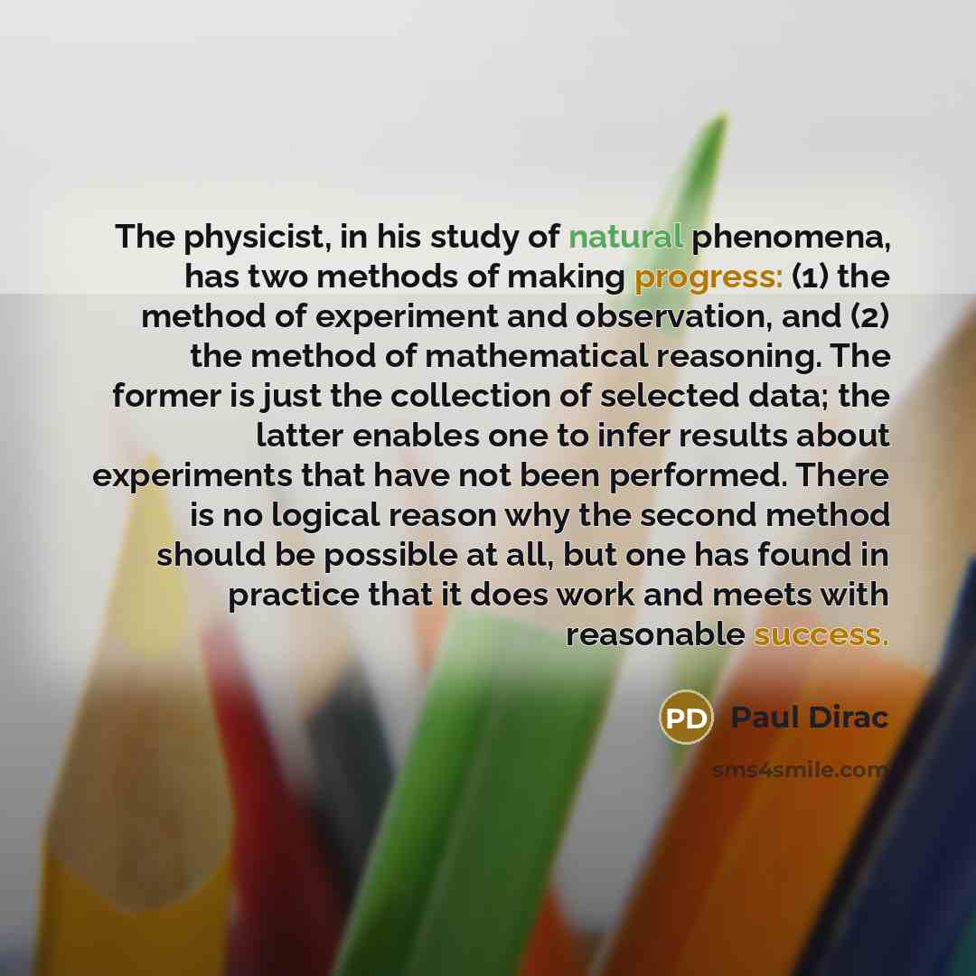 “The physicist, in his study of natural phenomena, has two methods of making progress: (1) the method of experiment and observation, and (2) the method of mathematical reasoning. The former is just the collection of selected data; the latter enables one to infer results about experiments that have…” quote by Paul Dirac