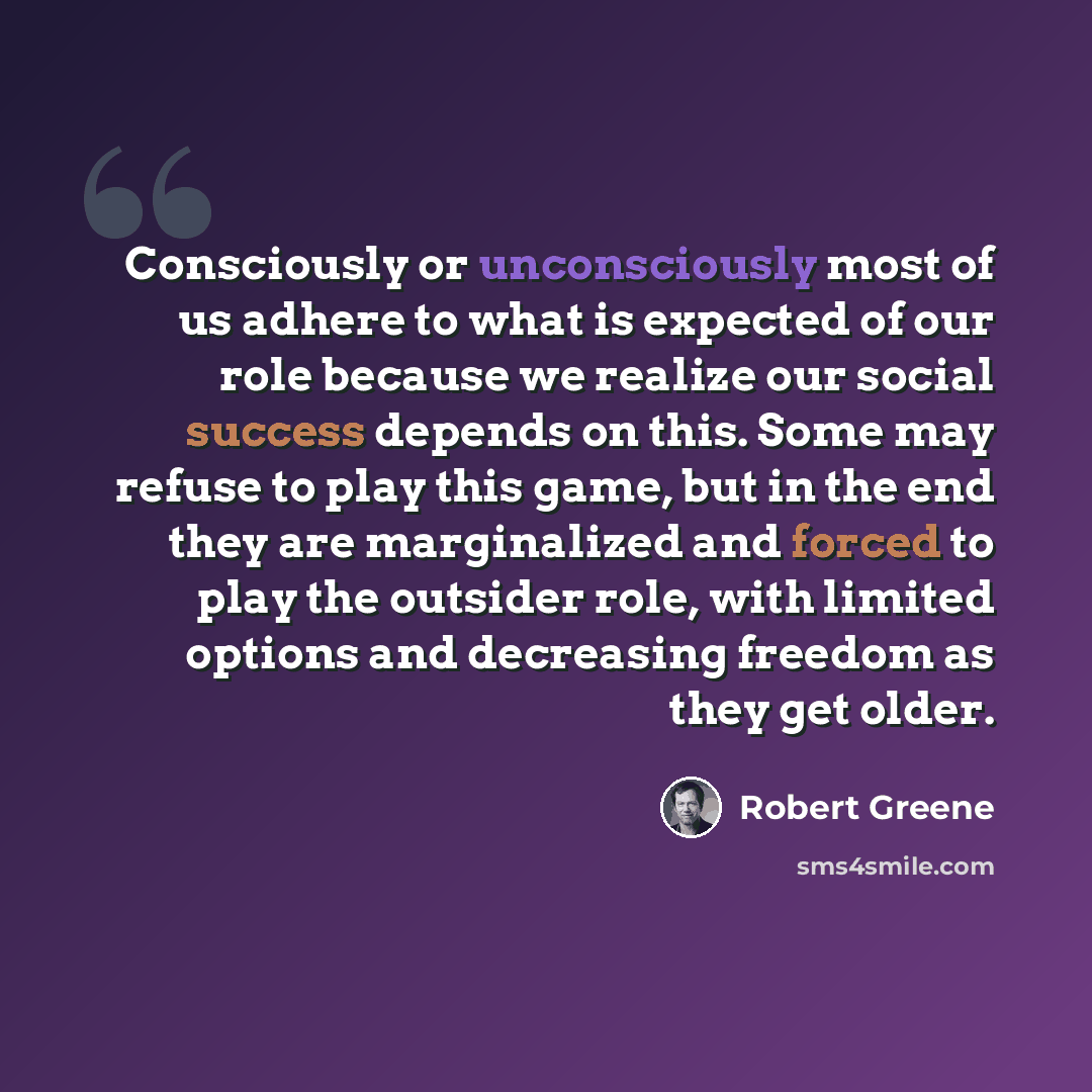 “Consciously or unconsciously most of us adhere to what is expected of our role because we realize our social success depends on this. Some may refuse to play this game, but in the end they are marginalized and forced to play the outsider role, with limited options and decreasing freedom as they…” quote by Robert Greene