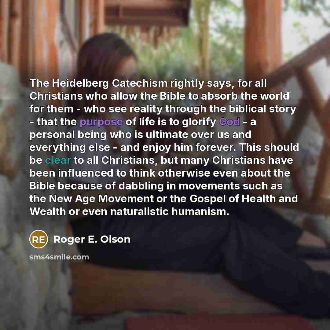 “The Heidelberg Catechism rightly says, for all Christians who allow the Bible to absorb the world for them - who see reality through the biblical story - that the purpose of life is to glorify God - a personal being who is ultimate over us and everything else - and enjoy him forever. This should…” quote by Roger E. Olson