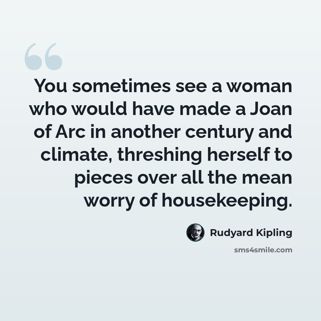 “You sometimes see a woman who would have made a Joan of Arc in another century and climate, threshing herself to pieces over all the mean worry of housekeeping.” quote by Rudyard Kipling
