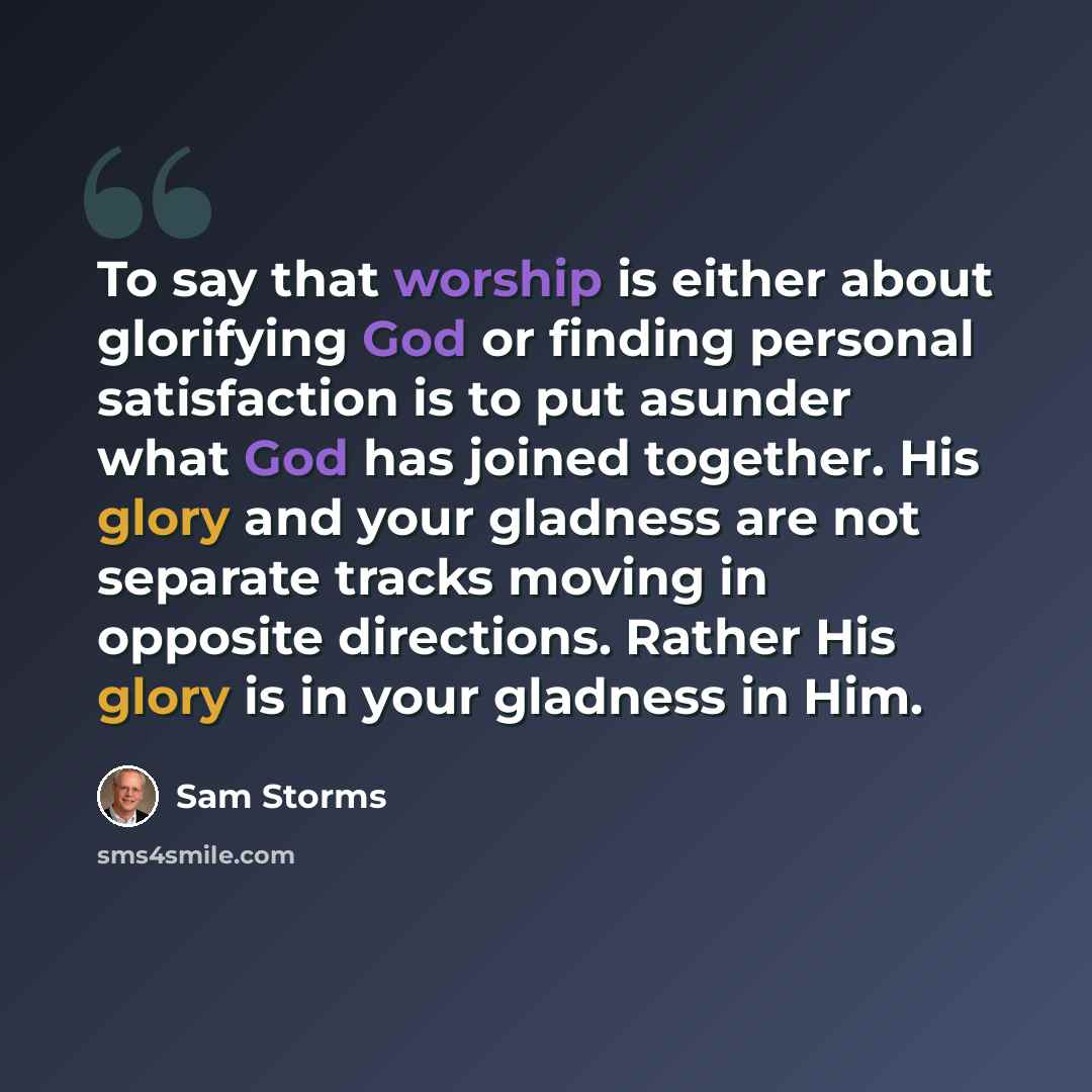 “To say that worship is either about glorifying God or finding personal satisfaction is to put asunder what God has joined together. His glory and your gladness are not separate tracks moving in opposite directions. Rather His glory is in your gladness in Him.” quote by Sam Storms