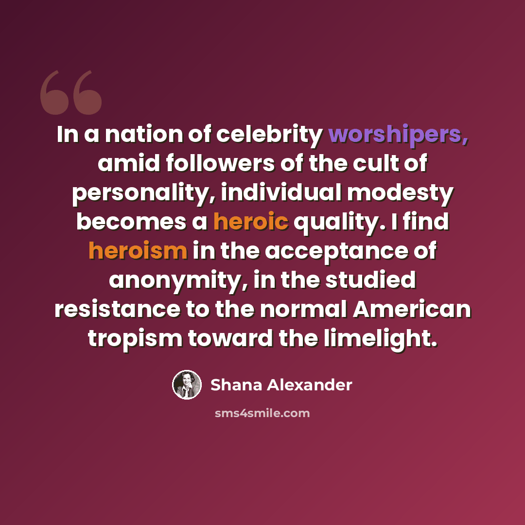 “In a nation of celebrity worshipers, amid followers of the cult of personality, individual modesty becomes a heroic quality. I find heroism in the acceptance of anonymity, in the studied resistance to the normal American tropism toward the limelight.” quote by Shana Alexander