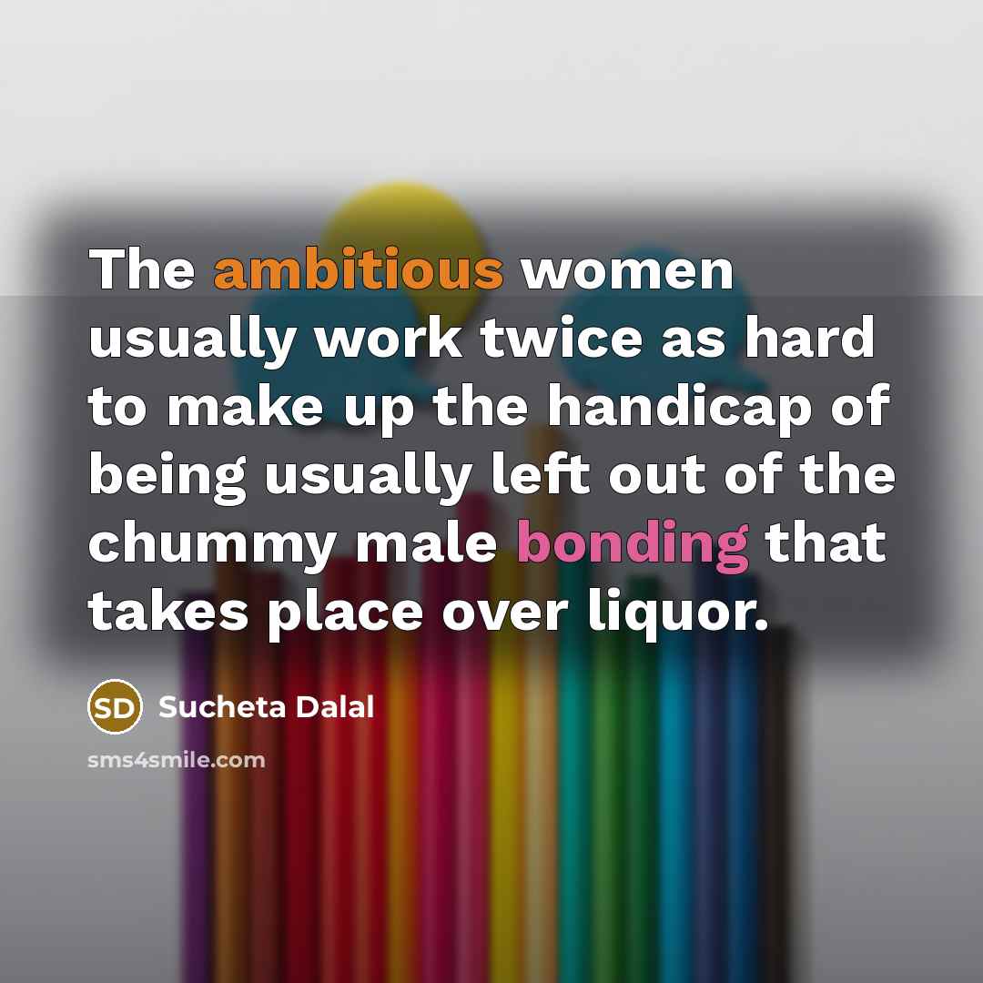 “The ambitious women usually work twice as hard to make up the handicap of being usually left out of the chummy male bonding that takes place over liquor.” quote by Sucheta Dalal