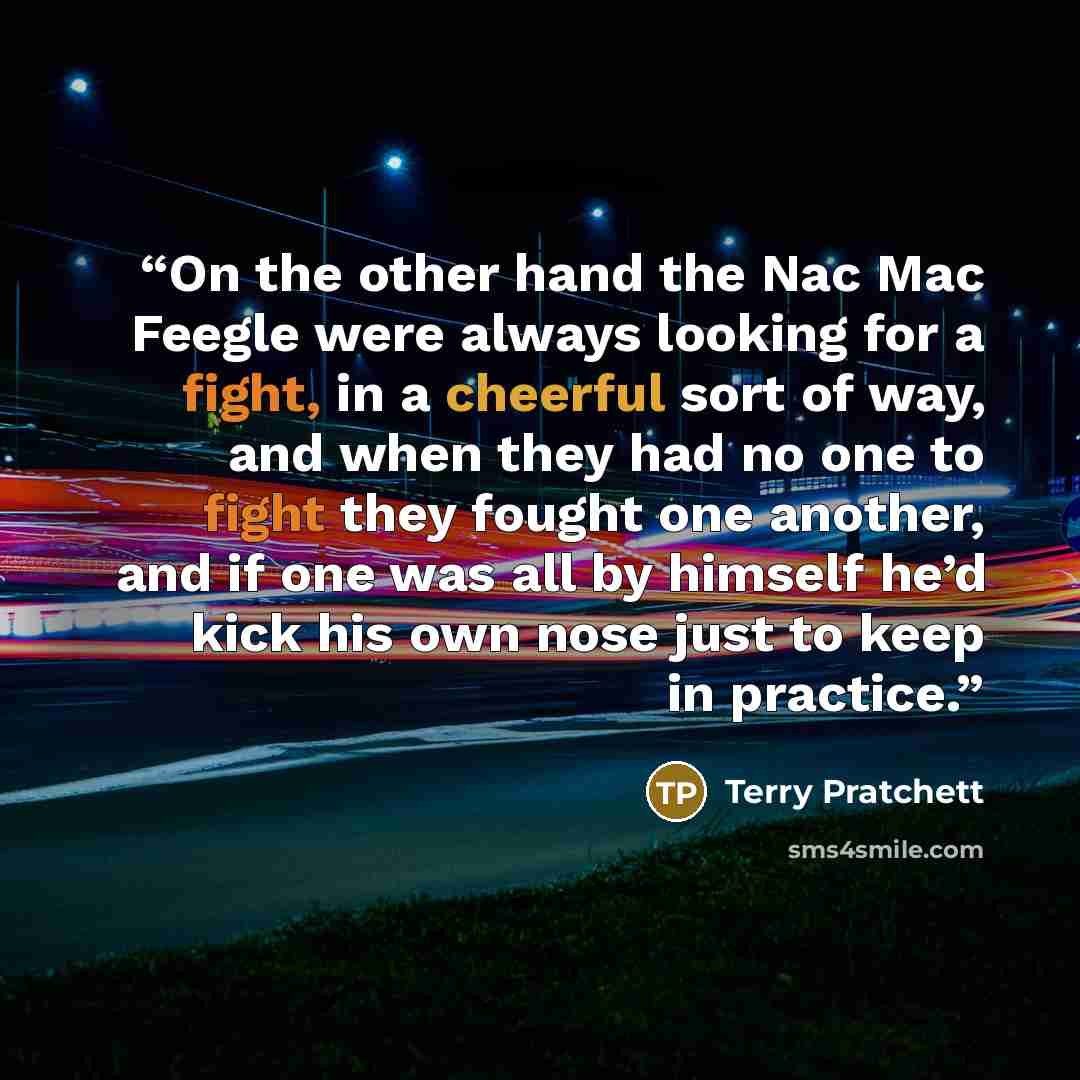 “On the other hand the Nac Mac Feegle were always looking for a fight, in a cheerful sort of way, and when they had no one to fight they fought one another, and if one was all by himself he’d kick his own nose just to keep in practice.” quote by Terry Pratchett