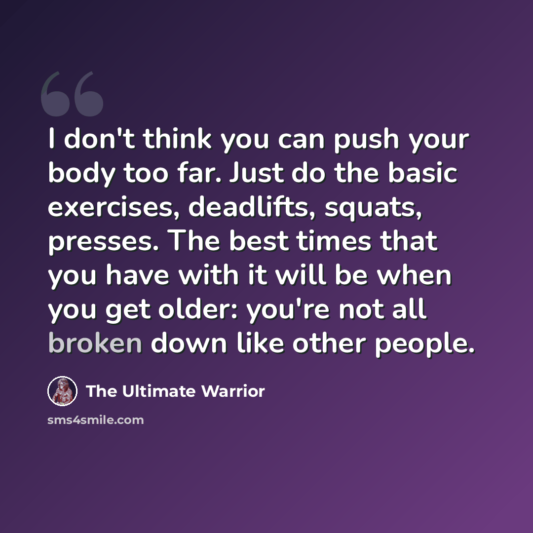 “I don't think you can push your body too far. Just do the basic exercises, deadlifts, squats, presses. The best times that you have with it will be when you get older: you're not all broken down like other people.” quote by The Ultimate Warrior