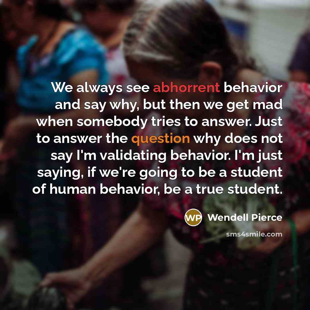 “We always see abhorrent behavior and say why, but then we get mad when somebody tries to answer. Just to answer the question why does not say I'm validating behavior. I'm just saying, if we're going to be a student of human behavior, be a true student.” quote by Wendell Pierce