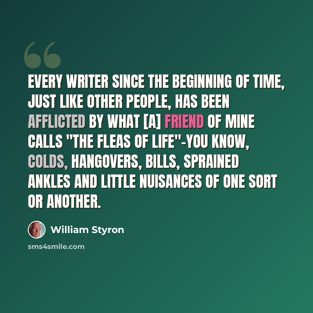 “Every writer since the beginning of time, just like other people, has been afflicted by what [a] friend of mine calls "the fleas of life"-you know, colds, hangovers, bills, sprained ankles and little nuisances of one sort or another.” quote by William Styron