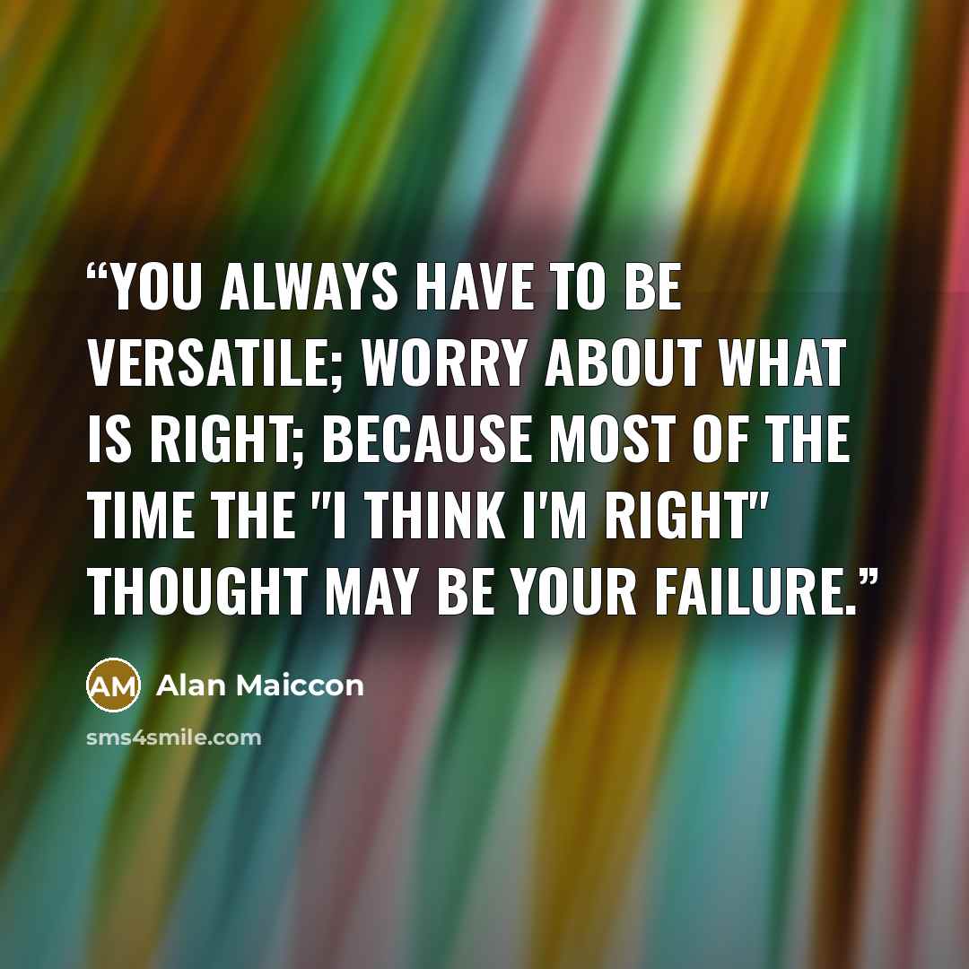“You always have to be versatile; worry about what is right; because most of the time the "I think I'm right" thought may be your failure.” quote by Alan Maiccon