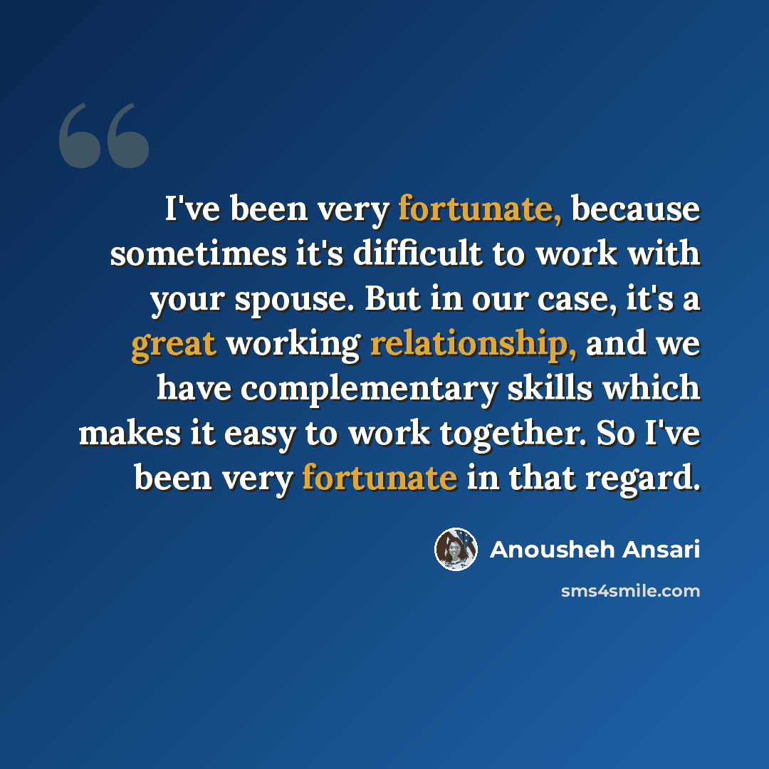 “I've been very fortunate, because sometimes it's difficult to work with your spouse. But in our case, it's a great working relationship, and we have complementary skills which makes it easy to work together. So I've been very fortunate in that regard.” quote by Anousheh Ansari