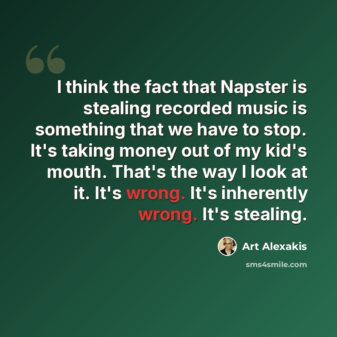 “I think the fact that Napster is stealing recorded music is something that we have to stop. It's taking money out of my kid's mouth. That's the way I look at it. It's wrong. It's inherently wrong. It's stealing.” quote by Art Alexakis