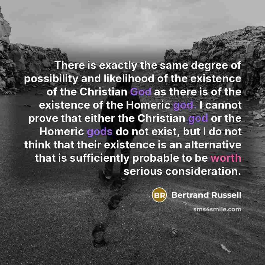 “There is exactly the same degree of possibility and likelihood of the existence of the Christian God as there is of the existence of the Homeric god. I cannot prove that either the Christian god or the Homeric gods do not exist, but I do not think that their existence is an alternative that is…” quote by Bertrand Russell