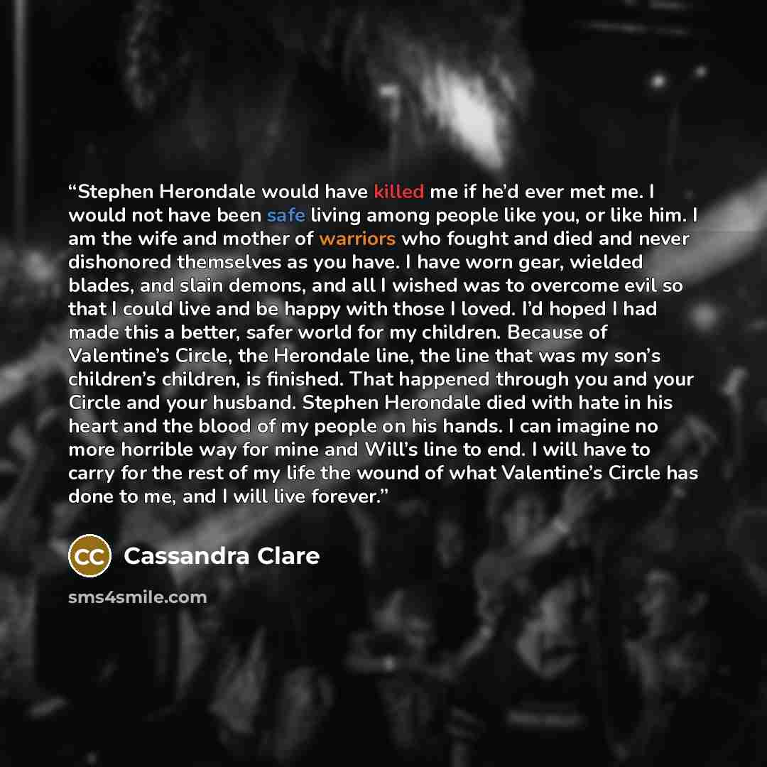 “Stephen Herondale would have killed me if he’d ever met me. I would not have been safe living among people like you, or like him. I am the wife and mother of warriors who fought and died and never dishonored themselves as you have. I have worn gear, wielded blades, and slain demons, and all I…” quote by Cassandra Clare