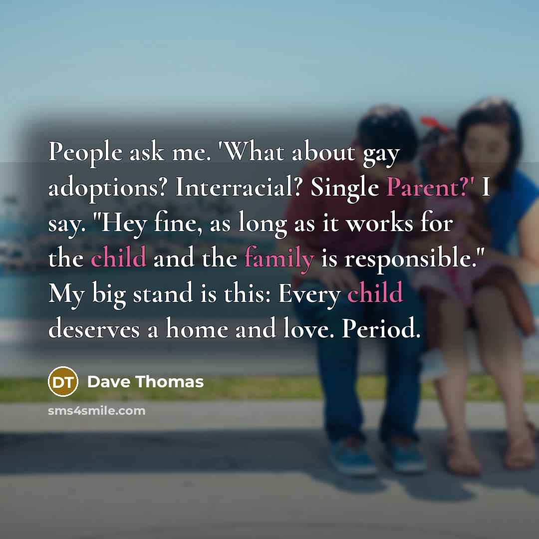 “People ask me. 'What about gay adoptions? Interracial? Single Parent?' I say. "Hey fine, as long as it works for the child and the family is responsible." My big stand is this: Every child deserves a home and love. Period.” quote by Dave Thomas