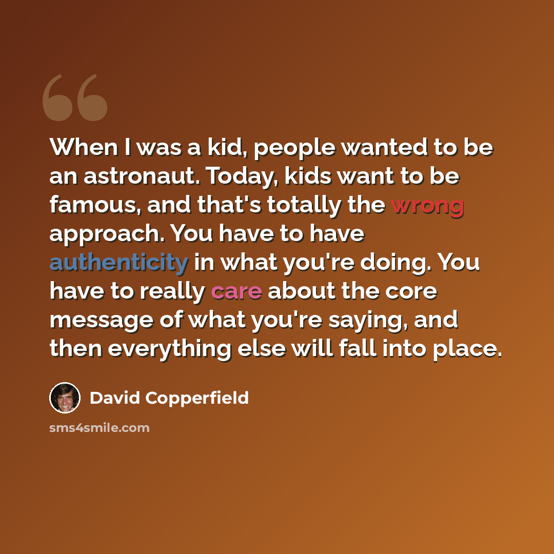 “When I was a kid, people wanted to be an astronaut. Today, kids want to be famous, and that's totally the wrong approach. You have to have authenticity in what you're doing. You have to really care about the core message of what you're saying, and then everything else will fall into place.” quote by David Copperfield